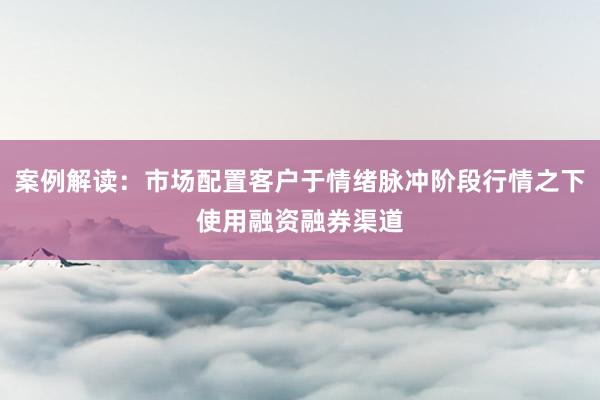 案例解读：市场配置客户于情绪脉冲阶段行情之下使用融资融券渠道