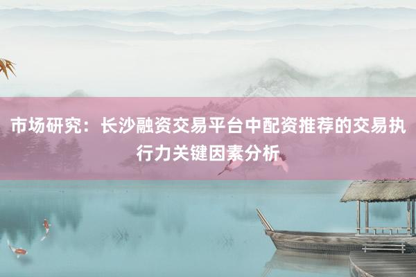 市场研究：长沙融资交易平台中配资推荐的交易执行力关键因素分析