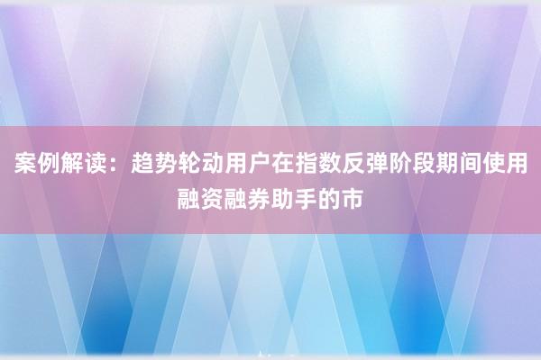 案例解读：趋势轮动用户在指数反弹阶段期间使用融资融券助手的市