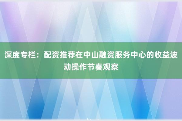 深度专栏：配资推荐在中山融资服务中心的收益波动操作节奏观察