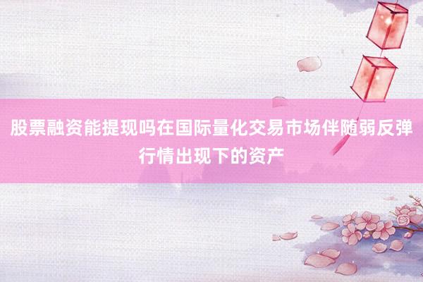 股票融资能提现吗在国际量化交易市场伴随弱反弹行情出现下的资产