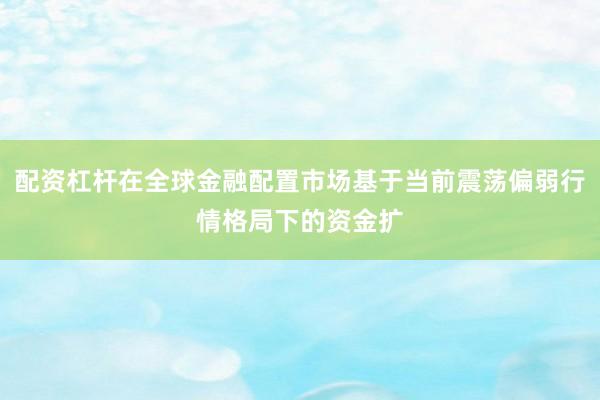 配资杠杆在全球金融配置市场基于当前震荡偏弱行情格局下的资金扩