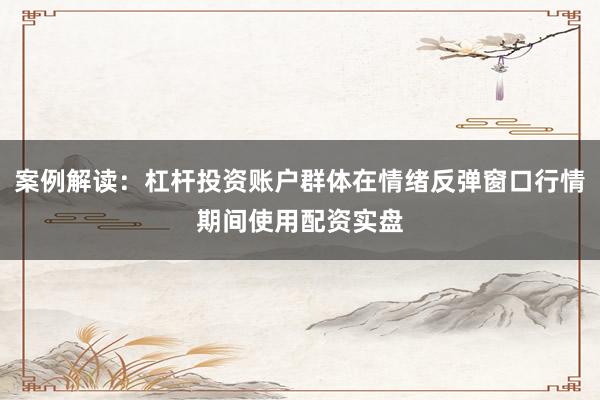 案例解读：杠杆投资账户群体在情绪反弹窗口行情期间使用配资实盘