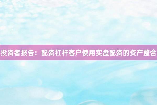 投资者报告：配资杠杆客户使用实盘配资的资产整合