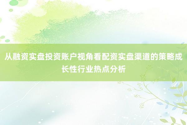 从融资实盘投资账户视角看配资实盘渠道的策略成长性行业热点分析