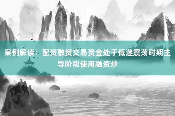 案例解读：配资融资交易资金处于低迷震荡时期主导阶段使用融资炒