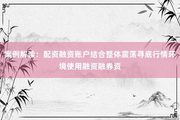 案例解读：配资融资账户结合整体震荡寻底行情环境使用融资融券资