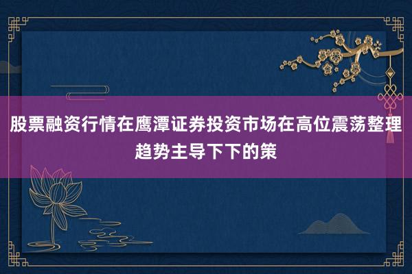 股票融资行情在鹰潭证券投资市场在高位震荡整理趋势主导下下的策