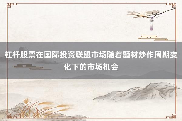 杠杆股票在国际投资联盟市场随着题材炒作周期变化下的市场机会