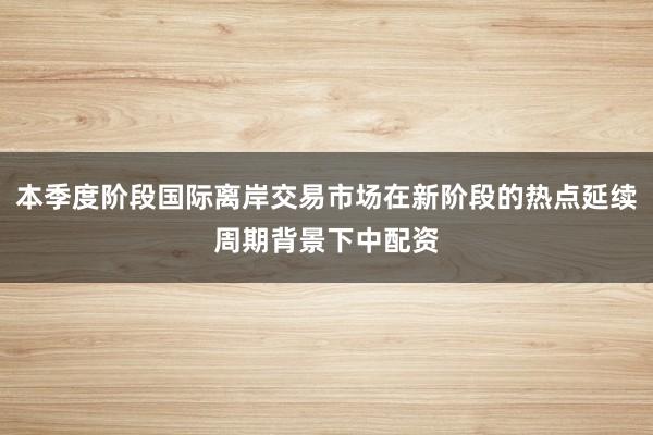 本季度阶段国际离岸交易市场在新阶段的热点延续周期背景下中配资