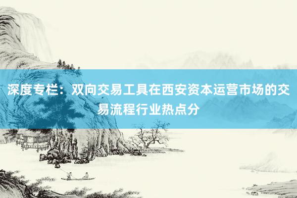 深度专栏：双向交易工具在西安资本运营市场的交易流程行业热点分
