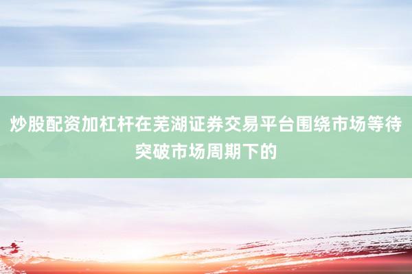 炒股配资加杠杆在芜湖证券交易平台围绕市场等待突破市场周期下的