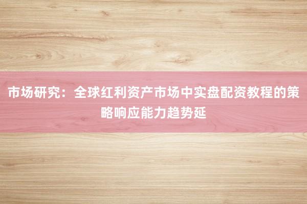 市场研究：全球红利资产市场中实盘配资教程的策略响应能力趋势延