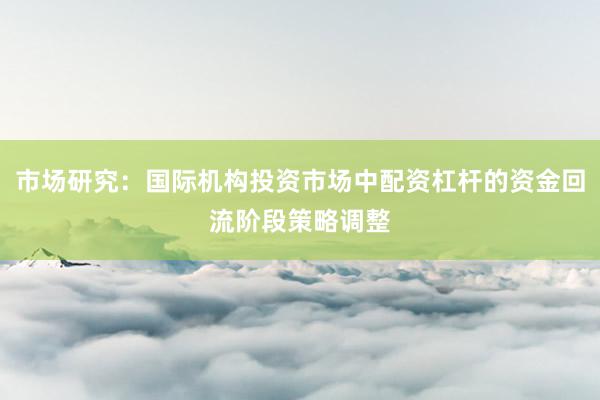 市场研究：国际机构投资市场中配资杠杆的资金回流阶段策略调整