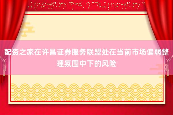 配资之家在许昌证券服务联盟处在当前市场偏弱整理氛围中下的风险