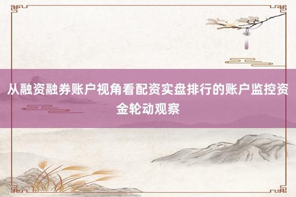 从融资融券账户视角看配资实盘排行的账户监控资金轮动观察