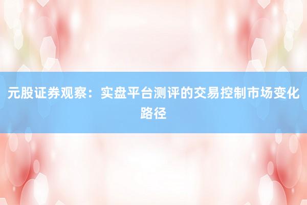 元股证券观察：实盘平台测评的交易控制市场变化路径
