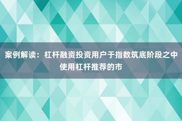 案例解读：杠杆融资投资用户于指数筑底阶段之中使用杠杆推荐的市