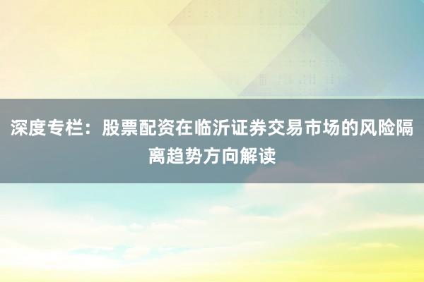深度专栏：股票配资在临沂证券交易市场的风险隔离趋势方向解读
