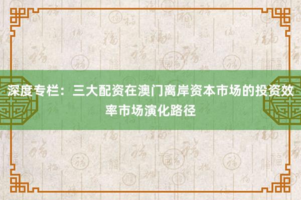 深度专栏：三大配资在澳门离岸资本市场的投资效率市场演化路径