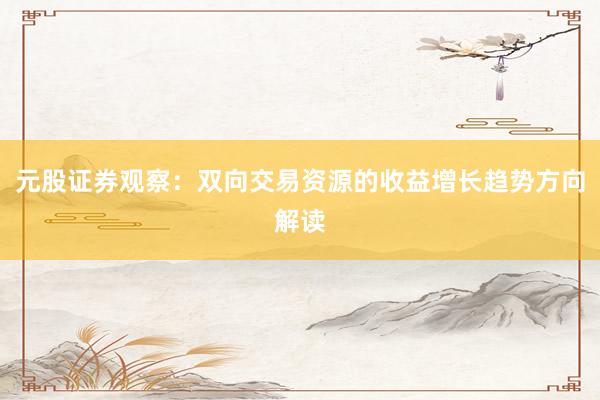 元股证券观察：双向交易资源的收益增长趋势方向解读