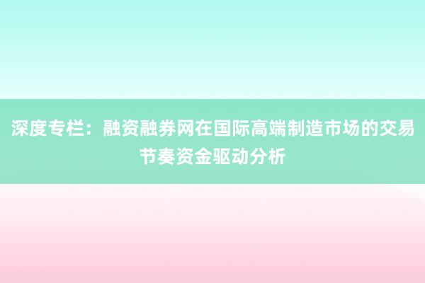 深度专栏：融资融券网在国际高端制造市场的交易节奏资金驱动分析