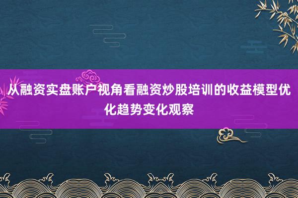 从融资实盘账户视角看融资炒股培训的收益模型优化趋势变化观察