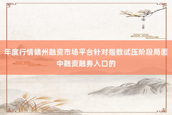 年度行情赣州融资市场平台针对指数试压阶段局面中融资融券入口的