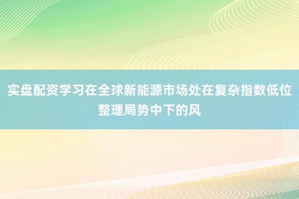 实盘配资学习在全球新能源市场处在复杂指数低位整理局势中下的风