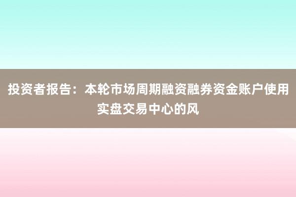 投资者报告：本轮市场周期融资融券资金账户使用实盘交易中心的风