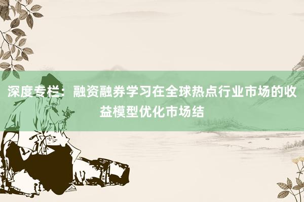 深度专栏：融资融券学习在全球热点行业市场的收益模型优化市场结