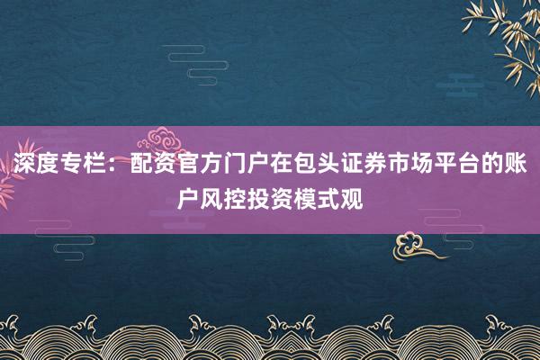 深度专栏：配资官方门户在包头证券市场平台的账户风控投资模式观