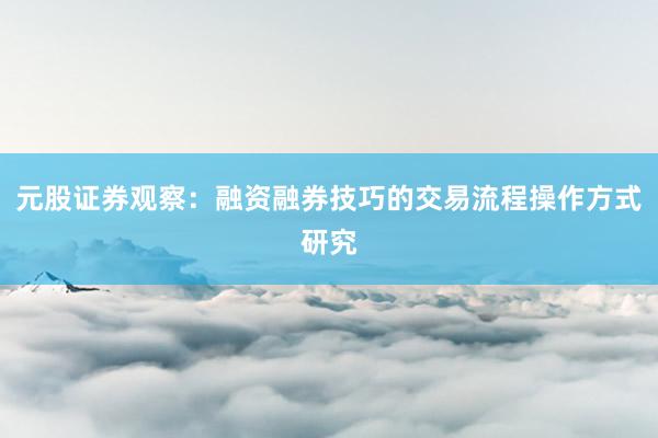 元股证券观察：融资融券技巧的交易流程操作方式研究