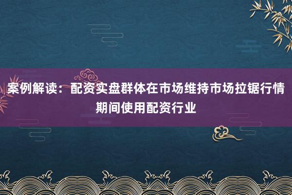 案例解读：配资实盘群体在市场维持市场拉锯行情期间使用配资行业