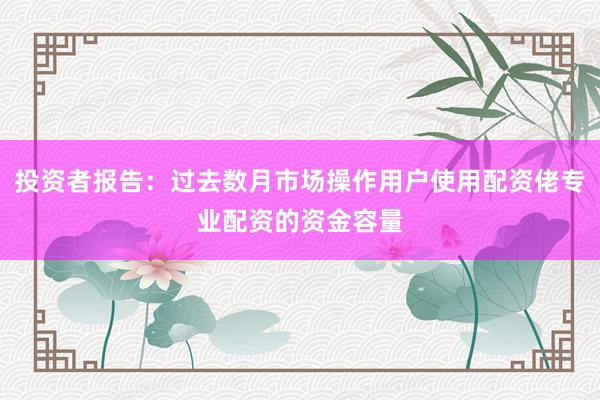 投资者报告：过去数月市场操作用户使用配资佬专业配资的资金容量