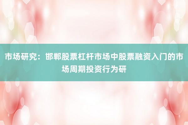 市场研究：邯郸股票杠杆市场中股票融资入门的市场周期投资行为研