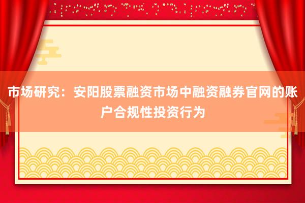 市场研究：安阳股票融资市场中融资融券官网的账户合规性投资行为