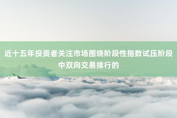 近十五年投资者关注市场围绕阶段性指数试压阶段中双向交易排行的