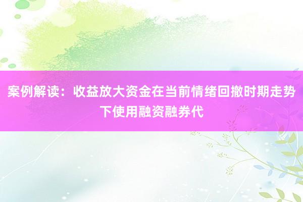 案例解读：收益放大资金在当前情绪回撤时期走势下使用融资融券代