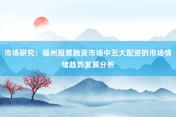 市场研究：福州股票融资市场中五大配资的市场情绪趋势发展分析