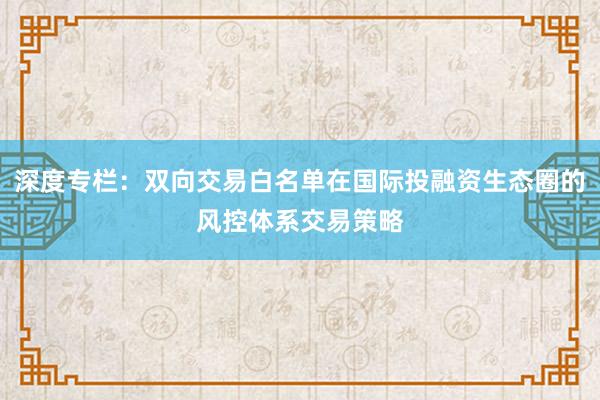 深度专栏：双向交易白名单在国际投融资生态圈的风控体系交易策略