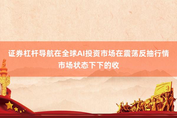 证券杠杆导航在全球AI投资市场在震荡反抽行情市场状态下下的收