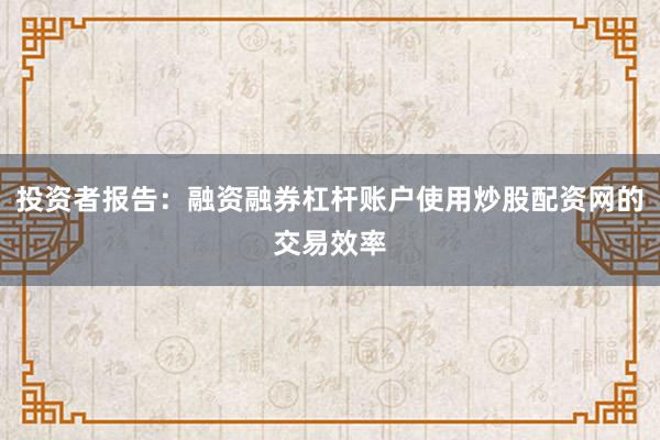 投资者报告：融资融券杠杆账户使用炒股配资网的交易效率