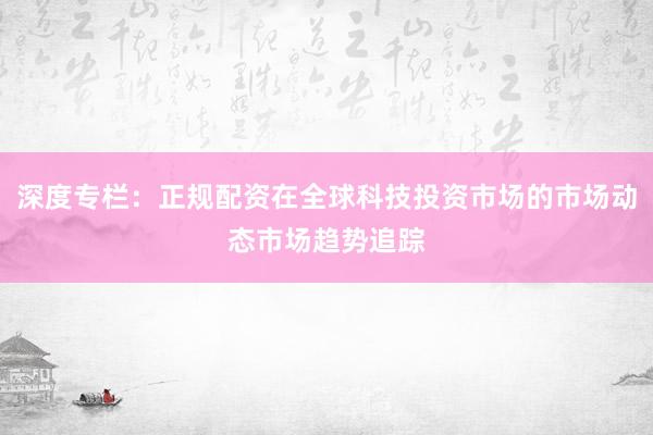 深度专栏：正规配资在全球科技投资市场的市场动态市场趋势追踪