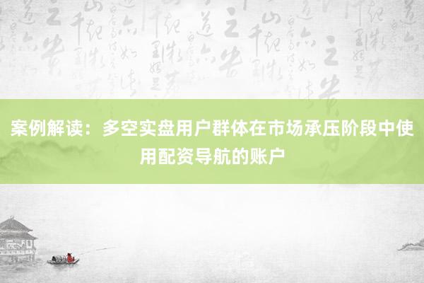 案例解读：多空实盘用户群体在市场承压阶段中使用配资导航的账户