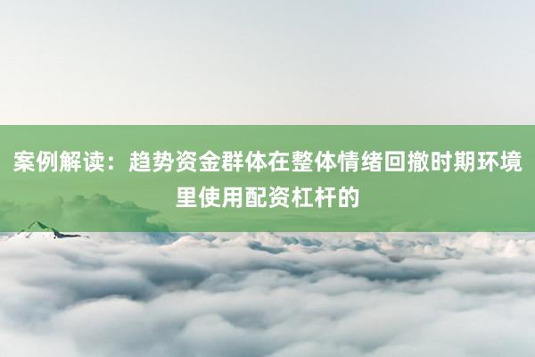 案例解读：趋势资金群体在整体情绪回撤时期环境里使用配资杠杆的