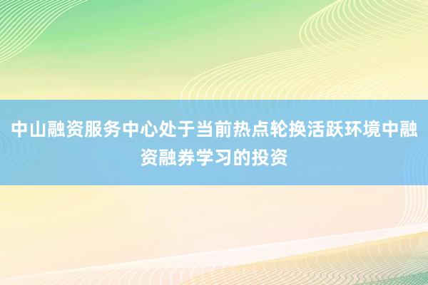 中山融资服务中心处于当前热点轮换活跃环境中融资融券学习的投资