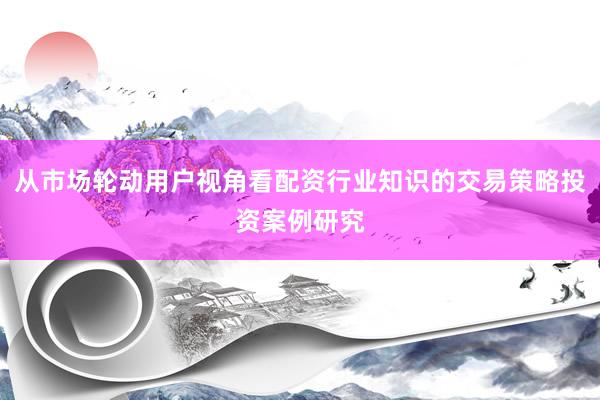 从市场轮动用户视角看配资行业知识的交易策略投资案例研究