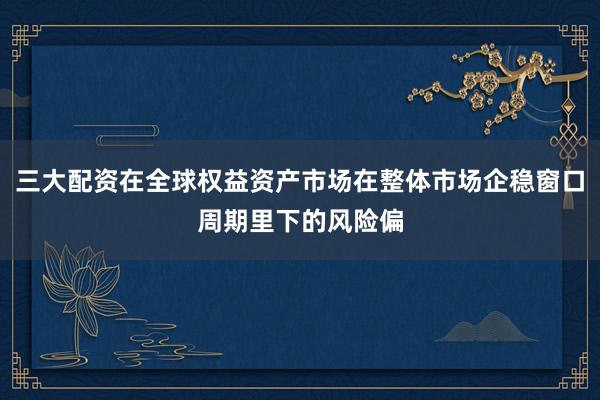 三大配资在全球权益资产市场在整体市场企稳窗口周期里下的风险偏