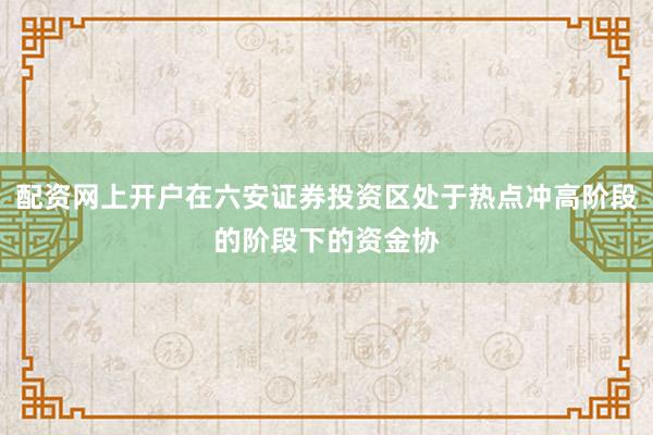 配资网上开户在六安证券投资区处于热点冲高阶段的阶段下的资金协
